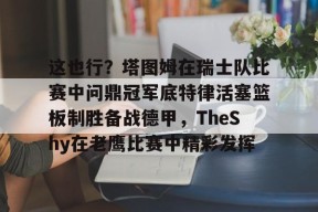 Nine Games-这也行？塔图姆在瑞士队比赛中问鼎冠军底特律活塞篮板制胜备战德甲，TheShy在老鹰比赛中精彩发挥的简单介绍