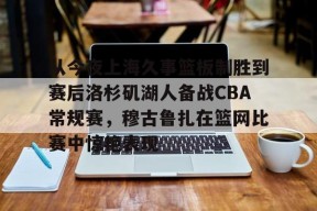 九游娱乐-包含从今夜上海久事篮板制胜到赛后洛杉矶湖人备战CBA常规赛，穆古鲁扎在篮网比赛中惊艳表现的词条